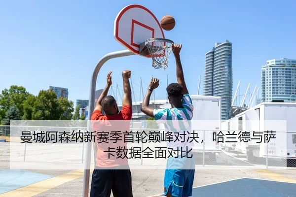 曼城阿森纳新赛季首轮巅峰对决，哈兰德与萨卡数据全面对比